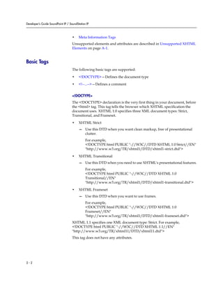 Developer’s Guide SoundPoint IP / SoundStation IP



                                    •    Meta Information Tags
                                    Unsupported elements and attributes are described in Unsupported XHTML
                                    Elements on page A-1.


Basic Tags
                                    The following basic tags are supported:

                                    •    <!DOCTYPE>—Defines the document type

                                    •    <!--...-->—Defines a comment


                                    <!DOCTYPE>
                                    The <!DOCTYPE> declaration is the very first thing in your document, before
                                    the <html> tag. This tag tells the browser which XHTML specification the
                                    document uses. XHTML 1.0 specifies three XML document types: Strict,
                                    Transitional, and Frameset.

                                    •    XHTML Strict
                                         — Use this DTD when you want clean markup, free of presentational
                                           clutter.
                                              For example,
                                              <!DOCTYPE html PUBLIC "-//W3C//DTD XHTML 1.0 Strict//EN"
                                              "http://www.w3.org/TR/xhtml1/DTD/xhtml1-strict.dtd">

                                    •    XHTML Transitional
                                         — Use this DTD when you need to use XHTML's presentational features.
                                              For example,
                                              <!DOCTYPE html PUBLIC "-//W3C//DTD XHTML 1.0
                                              Transitional//EN"
                                              "http://www.w3.org/TR/xhtml1/DTD/xhtml1-transitional.dtd">

                                    •    XHTML Frameset
                                         — Use this DTD when you want to use frames.
                                              For example,
                                              <!DOCTYPE html PUBLIC "-//W3C//DTD XHTML 1.0
                                              Frameset//EN"
                                              "http://www.w3.org/TR/xhtml1/DTD/xhtml1-frameset.dtd">
                                    XHTML 1.1 specifies one XML document type: Strict. For example,
                                    <!DOCTYPE html PUBLIC "-//W3C//DTD XHTML 1.1//EN"
                                    "http://www.w3.org/TR/xhtml11/DTD/xhtml11.dtd">
                                    This tag does not have any attributes.




2-2
 