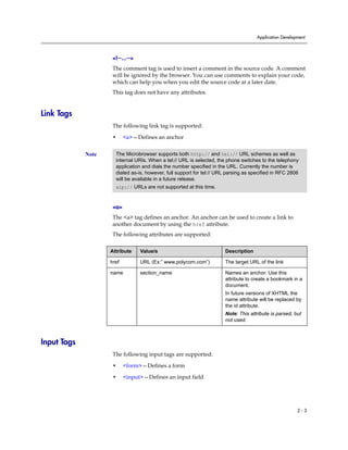 Application Development



                     <!--...-->
                     The comment tag is used to insert a comment in the source code. A comment
                     will be ignored by the browser. You can use comments to explain your code,
                     which can help you when you edit the source code at a later date.
                     This tag does not have any attributes.


Link Tags
                     The following link tag is supported:

                     •     <a>—Defines an anchor


             Note     The Microbrowser supports both http:// and tel:// URL schemes as well as
                      internal URIs. When a tel:// URL is selected, the phone switches to the telephony
                      application and dials the number specified in the URL. Currently the number is
                      dialed as-is, however, full support for tel:// URL parsing as specified in RFC 2806
                      will be available in a future release.
                      sip:// URLs are not supported at this time.


                     <a>
                     The <a> tag defines an anchor. An anchor can be used to create a link to
                     another document by using the href attribute.
                     The following attributes are supported:

                    Attribute     Value/s                              Description

                    href          URL (Ex:” www.polycom.com”)          The target URL of the link

                    name          section_name                         Names an anchor. Use this
                                                                       attribute to create a bookmark in a
                                                                       document.
                                                                       In future versions of XHTML the
                                                                       name attribute will be replaced by
                                                                       the id attribute.
                                                                       Note: This attribute is parsed, but
                                                                       not used.



Input Tags
                     The following input tags are supported:

                     •     <form>—Defines a form

                     •     <input>—Defines an input field




                                                                                                         2-3
 