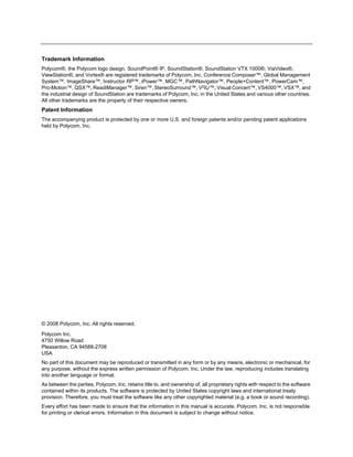 Trademark Information
Polycom®, the Polycom logo design, SoundPoint® IP, SoundStation®, SoundStation VTX 1000®, ViaVideo®,
ViewStation®, and Vortex® are registered trademarks of Polycom, Inc. Conference Composer™, Global Management
System™, ImageShare™, Instructor RP™, iPower™, MGC™, PathNavigator™, People+Content™, PowerCam™,
Pro-Motion™, QSX™, ReadiManager™, Siren™, StereoSurround™, V2IU™, Visual Concert™, VS4000™, VSX™, and
the industrial design of SoundStation are trademarks of Polycom, Inc. in the United States and various other countries.
All other trademarks are the property of their respective owners.
Patent Information
The accompanying product is protected by one or more U.S. and foreign patents and/or pending patent applications
held by Polycom, Inc.




© 2008 Polycom, Inc. All rights reserved.

Polycom Inc.
4750 Willow Road
Pleasanton, CA 94588-2708
USA
No part of this document may be reproduced or transmitted in any form or by any means, electronic or mechanical, for
any purpose, without the express written permission of Polycom, Inc. Under the law, reproducing includes translating
into another language or format.
As between the parties, Polycom, Inc. retains title to, and ownership of, all proprietary rights with respect to the software
contained within its products. The software is protected by United States copyright laws and international treaty
provision. Therefore, you must treat the software like any other copyrighted material (e.g. a book or sound recording).
Every effort has been made to ensure that the information in this manual is accurate. Polycom, Inc. is not responsible
for printing or clerical errors. Information in this document is subject to change without notice.
 