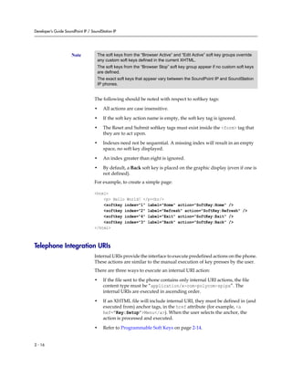 Developer’s Guide SoundPoint IP / SoundStation IP




                      Note           The soft keys from the “Browser Active” and “Edit Active” soft key groups override
                                     any custom soft keys defined in the current XHTML.
                                     The soft keys from the “Browser Stop” soft key group appear if no custom soft keys
                                     are defined.
                                     The exact soft keys that appear vary between the SoundPoint IP and SoundStation
                                     IP phones.


                                    The following should be noted with respect to softkey tags:

                                    •    All actions are case insensitive.

                                    •    If the soft key action name is empty, the soft key tag is ignored.

                                    •    The Reset and Submit softkey tags must exist inside the <form> tag that
                                         they are to act upon.

                                    •    Indexes need not be sequential. A missing index will result in an empty
                                         space, no soft key displayed.

                                    •    An index greater than eight is ignored.

                                    •    By default, a Back soft key is placed on the graphic display (even if one is
                                         not defined).
                                    For example, to create a simple page:

                                    <html>
                                        <p> Hello World! </p><br/>
                                        <softkey index="1" label="Home" action="SoftKey:Home" />
                                        <softkey index="2" label="Refresh" action="SoftKey:Refresh" />
                                        <softkey index="4" label="Exit" action="SoftKey:Exit" />
                                        <softkey index="3" label="Back" action="SoftKey:Back" />
                                    </html>



Telephone Integration URIs
                                    Internal URIs provide the interface to execute predefined actions on the phone.
                                    These actions are similar to the manual execution of key presses by the user.
                                    There are three ways to execute an internal URI action:

                                    •    If the file sent to the phone contains only internal URI actions, the file
                                         content type must be “application/x-com-polycom-spipx”. The
                                         internal URIs are executed in ascending order.

                                    •    If an XHTML file will include internal URI, they must be defined in (and
                                         executed from) anchor tags, in the href attribute (for example, <a
                                         hef=”Key:Setup”>Menu</a>). When the user selects the anchor, the
                                         action is processed and executed.

                                    •    Refer to Programmable Soft Keys on page 2-14.


2 - 16
 