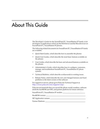 About This Guide


         The Developer’s Guide for the SoundPoint IP / SoundStation IP family is for
         developers of applications which use the Web Server and the Microbrowser on
         SoundPoint IP / SoundStation IP phones.
         The following related documents for SoundPoint IP / SoundStation IP family
         are available:

         •   Quick Start Guides, which describe how to assemble the phones

         •   Quick User Guides, which describe the most basic features available on
             the phones

         •   User Guides, which describe the basic and advanced features available on
             the phones

         •   Administrator’s Guide, which describes how to configure, customize,
             manage, and troubleshoot SoundPoint IP / SoundStation IP phone
             systems

         •   Technical Bulletins, which describe workarounds to existing issues

         •   Release Notes, which describe the new and changed features and fixed
             problems in the latest version of the software
         For support or service, please go to Polycom Technical Support at
         http://www.polycom.com/support/voip/.
         Polycom recommends that you record the phone model numbers, software
         (both the bootROM and SIP), and partner platform for future reference.
         SoundPoint IP / SoundStation IP models: ___________________________
         BootROM version: ________________________________________________
         SIP Application version: ___________________________________________
         Partner Platform: _________________________________________________




                                                                                      iii
 