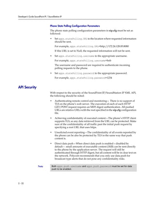 Developer’s Guide SoundPoint IP / SoundStation IP



                                    Phone State Polling Configuration Parameters
                                    The phone state polling configuration parameters in sip.cfg must be set as
                                    followed:

                                    •    Set apps.statePolling.URL to the location where requested information
                                         should be sent.
                                         For example, apps.statePolling.URL=http://172.24.128.85:8080
                                         If this URL is set to Null, the requested information will not be sent.

                                    •    Set apps.statePolling.username to the appropriate username.
                                         For example, apps.statePolling.username=bob
                                         The username and password are required to authenticate incoming
                                         polling requests to the phone.

                                    •    Set apps.statePolling.password to the appropriate password.
                                         For example, apps.statePolling.password=1234


API Security
                                    With respect to the security of the SoundPoint IP/SoundStation IP XML API,
                                    the following should be noted:

                                    •    Authenticating remote control and monitoring— There is no support of
                                         TLS on the phone’s web server. The execution of each of each HTTP
                                         GET/POST request requires an MD5 digest authentication. All pushed
                                         URLs are relative URLs with the root specified in the sip.cfg configuration
                                         file.

                                    •    Achieving confidentiality of executed content—The phone’s HTTP client
                                         supports TLS, so any data retrieved from the URL can be protected. Make
                                         sure of the confidentiality of all traffic past the initial push request by
                                         specifying a root URL that uses https.

                                    •    Unsolicted event reporting—The confidentiality of all events reported by
                                         the phone can be also be protected by TLS in the same way that push
                                         content is.

                                    •    Direct data push—When direct data push is enabled—disabled by
                                         default— small amounts of executable content (1KB) can be sent directly
                                         to the phone by the application server. The request will still be
                                         authenticated through HTTP digest, but all content will be in clear text on
                                         the network. Polycom recommends that you only use data push for
                                         broadcast type alerts that do not pose any confidentiality risks.


                      Note           Both apps.push.username and apps.push.password must be set for data
                                     push to be enabled.




2 - 32
 