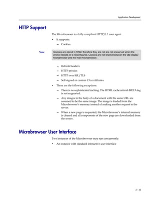 Application Development




HTTP Support
                The Microbrowser is a fully compliant HTTP/1.1 user agent:

                •   It supports:
                    — Cookies


         Note    Cookies are stored in RAM, therefore they are not are not preserved when the
                 phone reboots or is reconfigured. Cookies are not shared between the idle display
                 Microbrowser and the main Microbrowser.


                    — Refresh headers
                    — HTTP proxies
                    — HTTP over SSL/TLS
                    — Self-signed or custom CA certificates

                •   There are the following exceptions:
                    — There is no sophisticated caching. The HTML cache refresh META tag
                      is not supported.
                    — Any images in the body of a document with the same URL are
                      assumed to be the same image. The image is loaded from the
                      Microbrowser’s memory instead of making another request to the
                      server.
                    — When a new page is requested, the Microbrowser’s internal memory
                      is cleared and all components of the new page are downloaded from
                      the server.




Microbrowser User Interface
                Two instances of the Microbrowser may run concurrently:

                •   An instance with standard interactive user interface




                                                                                                2 - 33
 