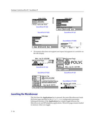Developer’s Guide SoundPoint IP / SoundStation IP




                                              SoundPoint IP 430



                                                SoundPoint IP 650                    SoundPoint IP 501




                                                                                   SoundStation IP 4000




                                    •    An instance that does not support user input, but appears in a window on
                                         the idle display




                                              SoundPoint IP 430



                                                SoundPoint IP 650                    SoundPoint IP 501




                                                                                   SoundStation IP 4000




Launching the Microbrowser
                                    The first time the Applications key is pressed, the main Microbrowser loads
                                    the home page specified in the mb.main.home configuration parameter.
                                    Subsequent presses of the Applications key simply toggle between the
                                    Microbrowser and SIP telephony applications. The active page remains loaded
                                    in memory when you toggle.



2 - 34
 