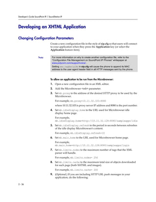 Developer’s Guide SoundPoint IP / SoundStation IP




Developing an XHTML Application

Changing Configuration Parameters
                                    Create a new configuration file in the style of sip.cfg so that users will connect
                                    to your application when they press the Application key (or select the
                                    Application feature item).


                      Note           For more information on why to create another configuration file, refer to the
                                     “Configuration File Management on SoundPoint IP Phones” whitepaper at
                                     www.polycom.com/support/voice/ .
                                     Setting sec.tagSerialNo in sip.cfg will cause the phone to append its MAC
                                     address to the user agent header field in all HTTP messages sent by the phone.



                                    To allow an application to be run from the Microbrowser:
                                    1. Open a new configuration file in an XML editor.
                                    2. Add the Microbrowser <mb> parameter.
                                    3. Set mb.proxy to the address of the desired HTTP proxy to be used by the
                                       Microbrowser.
                                         For example, mb.proxy=10.11.32.103:8080
                                         where 10.11.32.103 is proxy server IP address and 8080 is the port number.
                                    4. Set mb.idleDisplay.home to the URL used for Microbrowser idle
                                       display home page.
                                         For example,
                                         mb.idleDisplay.home=http://10.11.32.128:8080/sampleapps/idle
                                    5. Set mb.idleDisplay.refresh to the period in seconds between refreshes
                                       of the idle display Microbrowser's content.
                                         For example, mb.idleDisplay.refresh=10
                                    6. Set mb.main.home to the URL used for Microbrowser home page.
                                         For example,
                                         mb.main.home=http://10.11.32.128:8080/sampleapps/login
                                    7. Set mb.limits.nodes to the maximum number of tags that the XML
                                       parser will handle.
                                         For example, mb.limits.nodes= 256
                                    8. Set mb.limits.cache to the maximum total size of objects downloaded
                                       for each page (both XHTML and images).
                                         For example, mb.limits.cache= 200
                                    9. (Optional.) If you are including HTTP URL push messages in your
                                       application, do the following:

2 - 36
 