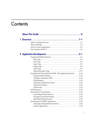 Contents

       About This Guide . . . . . . . . . . . . . . . . . . . . . . . . . . . . . . . . . iii

    1 Overview . . . . . . . . . . . . . . . . . . . . . . . . . . . . . . . . . . . . . 1–1
                   What is the Microbrowser . . . . . . . . . . . . . . . . . . . . . . . . . . . . . . . . . . . . . . . 1–1
                   What is XHTML . . . . . . . . . . . . . . . . . . . . . . . . . . . . . . . . . . . . . . . . . . . . . . . . 1–2
                   How to Create Applications . . . . . . . . . . . . . . . . . . . . . . . . . . . . . . . . . . . . . . 1–3
                   New Features in SIP 3.1 . . . . . . . . . . . . . . . . . . . . . . . . . . . . . . . . . . . . . . . . . 1–5


    2 Application Development . . . . . . . . . . . . . . . . . . . . . . . . . . 2–1
                   Supported XHTML Elements . . . . . . . . . . . . . . . . . . . . . . . . . . . . . . . . . . . . . 2–1
                         Basic Tags . . . . . . . . . . . . . . . . . . . . . . . . . . . . . . . . . . . . . . . . . . . . . . . . . . 2–2
                         Link Tags . . . . . . . . . . . . . . . . . . . . . . . . . . . . . . . . . . . . . . . . . . . . . . . . . . 2–3
                         Input Tags . . . . . . . . . . . . . . . . . . . . . . . . . . . . . . . . . . . . . . . . . . . . . . . . . 2–3
                         Image Tags . . . . . . . . . . . . . . . . . . . . . . . . . . . . . . . . . . . . . . . . . . . . . . . . . 2–6
                         Table Tags . . . . . . . . . . . . . . . . . . . . . . . . . . . . . . . . . . . . . . . . . . . . . . . . . 2–7
                         Meta Information Tags . . . . . . . . . . . . . . . . . . . . . . . . . . . . . . . . . . . . . 2–13
                   SoundPoint IP/SoundStation IP XML API Application Interface . . . . . 2–13
                         Programmable Soft Keys . . . . . . . . . . . . . . . . . . . . . . . . . . . . . . . . . . . . 2–14
                         Telephone Integration URIs . . . . . . . . . . . . . . . . . . . . . . . . . . . . . . . . . 2–16
                         Push Requests . . . . . . . . . . . . . . . . . . . . . . . . . . . . . . . . . . . . . . . . . . . . . 2–19
                         Telephony Notification Events . . . . . . . . . . . . . . . . . . . . . . . . . . . . . . . 2–22
                         Phone State Polling . . . . . . . . . . . . . . . . . . . . . . . . . . . . . . . . . . . . . . . . . 2–27
                         API Security . . . . . . . . . . . . . . . . . . . . . . . . . . . . . . . . . . . . . . . . . . . . . . . 2–32
                   HTTP Support . . . . . . . . . . . . . . . . . . . . . . . . . . . . . . . . . . . . . . . . . . . . . . . . 2–33
                   Microbrowser User Interface . . . . . . . . . . . . . . . . . . . . . . . . . . . . . . . . . . . . 2–33
                         Launching the Microbrowser . . . . . . . . . . . . . . . . . . . . . . . . . . . . . . . . 2–34
                         Navigation and Form Editing . . . . . . . . . . . . . . . . . . . . . . . . . . . . . . . . 2–35
                         Idle Display Microbrowser . . . . . . . . . . . . . . . . . . . . . . . . . . . . . . . . . . 2–35
                   Developing an XHTML Application . . . . . . . . . . . . . . . . . . . . . . . . . . . . . . 2–36
                         Changing Configuration Parameters . . . . . . . . . . . . . . . . . . . . . . . . . . 2–36
                         Sample Applications . . . . . . . . . . . . . . . . . . . . . . . . . . . . . . . . . . . . . . . 2–38


                                                                                                                                              v
 