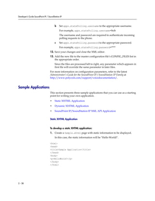 Developer’s Guide SoundPoint IP / SoundStation IP



                                         b    Set apps.statePolling.username to the appropriate username.
                                              For example, apps.statePolling.username=bob
                                              The username and password are required to authenticate incoming
                                              polling requests to the phone.
                                         c    Set apps.statePolling.password to the appropriate password.
                                              For example, apps.statePolling.password=****
                                    12. Save your changes and close the XML editor.
                                    13. Add the new file to the master configuration file’s CONFIG_FILES list in
                                        the appropriate order.
                                         Since the files are processed left to right, any parameter which appears in
                                         first file will override the same parameter in later files.
                                    For more information on configuration parameters, refer to the latest
                                    Administrator’s Guide for the SoundPoint IP / SoundStation IP Family at
                                    http://www.polycom.com/support/voicedocumentation/.


Sample Applications
                                    This section presents three sample applications that you can use as a starting
                                    point for writing your own application.

                                    •    Static XHTML Application

                                    •    Dynamic XHTML Application

                                    •    SoundPoint IP/SoundStation IP XML API Application


                                    Static XHTML Application


                                    To develop a static XHTML application:
                                    1. Create a Sample.xhtml page with static information to be displayed.
                                         In this case, the static information will be "Hello World!".

                                    <html>
                                    <head>
                                    <title>Sample Application</title>
                                    </head>
                                    <body>
                                    <p>HelloWorld!</p>
                                    </body>
                                    </html>




2 - 38
 