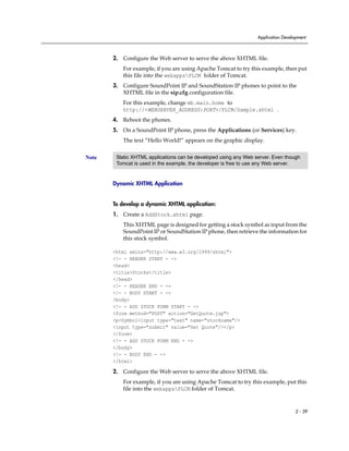 Application Development



       2. Configure the Web server to serve the above XHTML file.
          For example, if you are using Apache Tomcat to try this example, then put
          this file into the webappsPLCM folder of Tomcat.
       3. Configure SoundPoint IP and SoundStation IP phones to point to the
          XHTML file in the sip.cfg configuration file.
          For this example, change mb.main.home to
          http://<WEBSERVER_ADDRESS:PORT>/PLCM/Sample.xhtml .
       4. Reboot the phones.
       5. On a SoundPoint IP phone, press the Applications (or Services) key.
          The text “Hello World!” appears on the graphic display.


Note    Static XHTML applications can be developed using any Web server. Even though
        Tomcat is used in the example, the developer is free to use any Web server.


       Dynamic XHTML Application


       To develop a dynamic XHTML application:
       1. Create a AddStock.xhtml page.
          This XHTML page is designed for getting a stock symbol as input from the
          SoundPoint IP or SoundStation IP phone, then retrieve the information for
          this stock symbol.

       <html xmlns="http://www.w3.org/1999/xhtml">
       <!- - HEADER START - ->
       <head>
       <title>Stocks</title>
       </head>
       <!- - HEADER END - ->
       <!- - BODY START - ->
       <body>
       <!- - ADD STOCK FORM START - ->
       <form method="POST" action="GetQuote.jsp">
       <p>Symbol<input type="text" name="stockname"/>
       <input type="submit" value="Get Quote"/></p>
       </form>
       <!- - ADD STOCK FORM END - ->
       </body>
       <!- - BODY END - ->
       </html>

       2. Configure the Web server to serve the above XHTML file.
          For example, if you are using Apache Tomcat to try this example, put this
          file into the webappsPLCM folder of Tomcat.


                                                                                    2 - 39
 