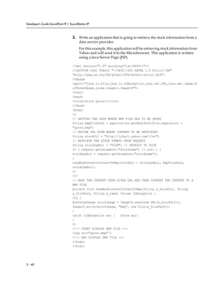 Developer’s Guide SoundPoint IP / SoundStation IP



                                    3. Write an application that is going to retrieve the stock information from a
                                       data service provider.
                                         For this example, this application will be retrieving stock information from
                                         Yahoo and will send it to the Microbrowser. This application is written
                                         using a Java Server Page (JSP).

                                    <?xml version="1.0" encoding="iso-8859-1"?>
                                    <!DOCTYPE html PUBLIC "-//W3C//DTD XHTML 1.0 Strict//EN"
                                    "http://www.w3.org/TR/xhtml1/DTD/xhtml1-strict.dtd">
                                    <%@page
                                    import="java.io.File,java.io.IOException,java.net.URL,java.awt.image.B
                                    ufferedImage,javax.imageio.ImageIO"%>
                                    <html>
                                    <head>
                                    <title>Stock Quote</title>
                                    </head>
                                    <body>
                                    <%
                                    // GETTING THE PATH WHERE BMP FILE HAS TO BE SAVED
                                    String bmpFilePath = application.getRealPath(File.separator) +
                                    "quote.bmp";
                                    // DEFINE URL FROM WHERE CONTENT TO BE RETRIEVED
                                    String stockUrl = "http://ichart.yahoo.com/t?s=";
                                    // RETRIEVE THE STOCK SYMBOL FROM REQUEST
                                    String stockSymbol = "PLCM"; // DEFAULT TO PLCM
                                    if ( request.getParameter("stockname") != null ) {
                                    stockSymbol = request.getParameter("stockname");
                                    }
                                    readAndConvertContentToBmp(stockUrl + stockSymbol, bmpFilePath,
                                    stockSymbol);
                                    %>
                                    <%!
                                    // READ THE CONTENT FROM GIVEN URL AND THEN CONVERT THE CONTENT TO A
                                    BMP FILE
                                    private void readAndConvertContentToBmp(String a_stockUrl, String
                                    a_filePath, String a_name) throws IOException {
                                    try {
                                    BufferedImage stockImage = ImageIO.read(new URL(a_stockUrl));
                                    ImageIO.write(stockImage, "bmp", new File(a_filePath));
                                    }
                                    catch (IOException ex) {   throw ex;}
                                    }
                                    %>
                                    <!-- START DISPLAY BMP FILE -->
                                    <img src="quote.bmp"/>
                                    <!-- END DISPLAY BMP FILE -->
                                    </body>
                                    </html>




2 - 40
 