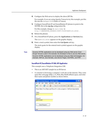 Application Development



       4. Configure the Web server to deploy the above JSP file.
           For example, if you are using Apache Tomcat to try this example, put this
           file into the webappsPLCM folder of Tomcat.
       5. Configure SoundPoint IP and SoundStation IP phones to point to the
          XHTML file in the sip.cfg configuration file.
           For this example, change mb.main.home to
           http://<WEBSERVER_ADDRESS:PORT>/PLCM/AddStock.xhtml .
       6. Reboot the phones.
       7. On a SoundPoint IP phone, press the Applications (or Services) key.
           The AddStock.xhtml appears on the graphic display.
       8. Enter a stock symbol, then select the Get Quote soft key.
           The stock quote for the entered stock symbol appears on the graphic
           display.


Note    Dynamic XHTML applications can be developed using any Web server. Even
        though Tomcat is used in the example, the developer is free to use any Web server.
        Dynamic XHTML applications can be developed using any Web technologies—for
        example, ASP.net, Java Servlets, Java Server Pages, CGI-PERL, and PHP.


       SoundPoint IP/SoundStation IP XML API Application
       This example uses a Telephone Integration URI:

       •   This is an ASP.NET sample for an IIS Server.

       •   A customer is browsing a company’s web site on the internet. They come
           upon this web page (http://A_Web_Site/WebCallback.aspx), and enter
           their name and phone number as shown below.




                                                                                       2 - 41
 