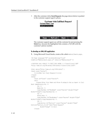 Developer’s Guide SoundPoint IP / SoundStation IP



                                    •    After the customer clicks Send Request, the page shown below is pushed
                                         to the customer support agent’s phone.




                                         The customer support agent can call the customer by just pressing the
                                         Select key, because the highlighted link contains a Tel URI with the
                                         customer’s phone number.


                                    To develop an XML API application:
                                    1. Using Microsoft Visual Studio, create a file called webcallback.aspx .

                                    <%@ Page Language="C#" AutoEventWireup="true"
                                    CodeFile="WebCallback.aspx.cs" Inherits="WebCallback" %>

                                    <!DOCTYPE html PUBLIC "-//W3C//DTD XHTML 1.0 Transitional//EN"
                                    "http://www.w3.org/TR/xhtml1/DTD/xhtml1-transitional.dtd">

                                    <html xmlns="http://www.w3.org/1999/xhtml" >
                                    <head runat="server">
                                        <title>Web Call Back Request</title>
                                    </head>
                                    <body>
                                        <form id="form1" runat="server">
                                        <div>
                                            Please Enter Your Name and Phone # &nbsp;to Ask an Agent to Call
                                    Back Immediately:<br />
                                             <br />
                                             Name:<br />
                                             <asp:TextBox ID="BoxName" runat="server" Height="23px"
                                    Width="192px"></asp:TextBox><br />
                                             <br />
                                             Phone #<br />
                                             <asp:TextBox ID="BoxNumber" runat="server" Height="22px"
                                    Width="192px"></asp:TextBox><br />
                                             <br />
                                             <asp:Button ID="Button1" runat="server" Height="30px"
                                    OnClick="Button1_Click" Text="Send Request"
                                                 Width="162px" /></div>
                                        </form>


2 - 42
 