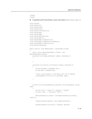 Application Development



</body>
</html>

2. Using Microsoft Visual Studio, create a file called webcallback.aspx.cs.

using   System;
using   System.IO;
using   System.Text;
using   System.Data;
using   System.Configuration;
using   System.Net;
using   System.Web;
using   System.Web.Security;
using   System.Web.UI;
using   System.Web.UI.WebControls;
using   System.Web.UI.WebControls.WebParts;
using   System.Web.UI.HtmlControls;
using   System.Threading;

public partial class WebCallback : System.Web.UI.Page
{
    public static ManualResetEvent allDone = new
ManualResetEvent(false);
    protected void Page_Load(object sender, EventArgs e)
    {

    }

    protected void Button1_Click(object sender, EventArgs e)
    {
        String phoneNum = BoxNumber.Text ;
        String name = BoxName.Text;

          //send a push request to the phone with the IP address
          callbackReq("172.18.103.32", phoneNum, name);

    }



    private void callbackReq(String phoneIP, String phoneNum, String
name)
    {
        String strLoc = "http://" + phoneIP + "/push";
        String[] cred = { "Polycom", "456" };

        NetworkCredential myCred = new NetworkCredential(cred[0],
cred[1]);

          CredentialCache myCache = new CredentialCache();

          myCache.Add(new Uri(strLoc), "Digest", myCred);

                                                                         2 - 43
 