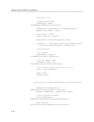 Developer’s Guide SoundPoint IP / SoundStation IP




                                               string result = "";

                                            // Create the web request
                                            HttpWebRequest request =
                                    (HttpWebRequest)WebRequest.Create(strLoc);

                                               WebRequestState myRequestState = new WebRequestState();
                                               myRequestState.request = request;

                                               request.Method = "POST";
                                               request.Credentials = myCache;

                                               myRequestState.createPostData(phoneNum, name);

                                               IAsyncResult r = (IAsyncResult)request.BeginGetRequestStream(
                                                   new AsyncCallback(ReadCallback), myRequestState);

                                               allDone.WaitOne();

                                            // Get response
                                            HttpWebResponse response =
                                    (HttpWebResponse)request.GetResponse();

                                            // Get the response stream
                                            StreamReader reader = new
                                    StreamReader(response.GetResponseStream());

                                               // Read the whole contents and return as a string
                                               result = reader.ReadToEnd();

                                               reader.Close();
                                               response.Close();

                                         }

                                         private static void ReadCallback(IAsyncResult asynchronousResult)
                                         {

                                            WebRequestState myRequestState =
                                    (WebRequestState)asynchronousResult.AsyncState;
                                            WebRequest myWebRequest = myRequestState.request;

                                            // End the Asynchronus request.
                                            Stream streamResponse =
                                    myWebRequest.EndGetRequestStream(asynchronousResult);

                                            byte[] byteArray =
                                    Encoding.UTF8.GetBytes(myRequestState.getPostData());



2 - 44
 
