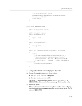 Application Development



        // Write the data to the stream.
        streamResponse.Write(byteArray, 0, byteArray.Length);
        streamResponse.Close();
        allDone.Set();
    }

}

public class WebRequestState
{
    public String postData = null;

    public WebRequest request;
    public WebRequestState()
    {
        request = null;
    }

    public String getPostData()
    {
        return postData;
    }

    public void createPostData(String phoneNum, String name)
    {
        postData =
            "<PolycomIPPhone><Data Priority="critical">" +
            "<title>Customer Web Call Back Request</title>" +
           " <h1>Customer Name : " + name + " </h1> <br></br>" +
            "<a href="tel://" + phoneNum + ";Line1">Callback to
Customer</a>" +
            "</Data></PolycomIPPhone>";

    }
}

3. Configure the IIS Web server to deploy the above files.
4. Change the sip.cfg configuration file as follows:
    a   Set apps.push.username to Polycom.
    b   Set apps.push.password to 456.
    The phone’s IP address is hardcoded in webcallback.aspx.cs to
    172.18.103.32 for this example. You must change this to another value.
5. Reboot the phone.
    After a customer enters their name and phone number on the web page,
    the Customer Web Call Back Request page appears on the phone with IP
    address 172.18.103.32 .



                                                                           2 - 45
 