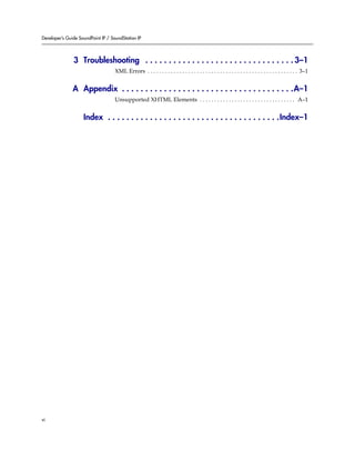 Developer’s Guide SoundPoint IP / SoundStation IP




               3 Troubleshooting . . . . . . . . . . . . . . . . . . . . . . . . . . . . . . . . 3–1
                                    XML Errors . . . . . . . . . . . . . . . . . . . . . . . . . . . . . . . . . . . . . . . . . . . . . . . . . . . . 3–1


               A Appendix . . . . . . . . . . . . . . . . . . . . . . . . . . . . . . . . . . . . .A–1
                                    Unsupported XHTML Elements . . . . . . . . . . . . . . . . . . . . . . . . . . . . . . . . . A–1


                    Index . . . . . . . . . . . . . . . . . . . . . . . . . . . . . . . . . . . . .Index–1




vi
 