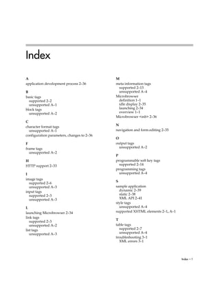 Index
A                                           M
application development process 2–36        meta information tags
                                             supported 2–13
B                                            unsupported A–4
basic tags                                  Microbrowser
  supported 2–2                              definition 1–1
  unsupported A–1                            idle display 2–35
block tags                                   launching 2–34
  unsupported A–2                            overview 1–1
                                            Microbrowser <mb> 2–36
C
                                            N
character format tags
  unsupported A–1                           navigation and form editing 2–35
configuration parameters, changes to 2–36
                                            O
F                                           output tags
frame tags                                    unsupported A–2
  unsupported A–2
                                            P
H                                           programmable soft key tags
HTTP support 2–33                             supported 2–14
                                            programming tags
I                                             unsupported A–4
image tags
  supported 2–6                             S
  unsupported A–3                           sample application
input tags                                    dynamic 2–39
  supported 2–3                               static 2–38
  unsupported A–3                             XML API 2–41
                                            style tags
L                                             unsupported A–4
launching Microbrowser 2–34                 supported XHTML elements 2–1, A–1
link tags
                                            T
   supported 2–3
   unsupported A–2                          table tags
list tags                                     supported 2–7
   unsupported A–3                            unsupported A–4
                                            troubleshooting 3–1
                                              XML errors 3–1



                                                                                Index – 1
 