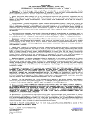 POLYCOM, INC.
                                APPLICATION PROGRAMMING INTERFACE LICENSE (“API”)
                       FOR SOUNDPOINT IP AND SOUNDSTATION IP PRODUCTS (“Product” or “Products”).

1. Agreement. You understand and agree that by using the API you will be bound by the terms of the End User License and Warranty
Terms included with the Product(s) and this document (together, the “Agreement”). In the event of any conflicts between the End User
License and Warranty Terms and this document, this document shall govern with respect to the API.

2. Parties. For purposes of this Agreement “you” or “your” shall mean the individual or entity accepting this Agreement or using the
API. The relationship between you and Polycom is that of licensee/licensor. No legal partnership or agency relationship is created
between you and Polycom. Neither you nor Polycom is a partner, an agent or has any authority to bind the other. You agree not to
represent otherwise.

3. License/Ownership. Subject to your compliance with this Agreement, Polycom hereby grants you a limited license to use the API
solely for the purposes of developing and testing your own proprietary software to be used in conjunction with the Product(s). The
foregoing license does not grant you any distribution rights or other rights to use the API for any other purpose and you agree that you
shall not rent, lease, loan, sell, sublicense, assign or otherwise transfer any rights in the API. Polycom retains ownership of the API, and
except as expressly set forth herein, no other rights or licenses are granted. Polycom may change, suspend or discontinue providing the
API at any time.

4. Term/Survival. Without prejudice to any other rights, Polycom may terminate this Agreement if you fail to comply with any of the
terms and conditions of this Agreement. In such an event, you must destroy all copies of the API. You may terminate this Agreement at
any time by destroying the API. In the event of any termination of this Agreement, Sections 1, 2, 5, and 7-11 shall survive termination.

5. Development. Nothing in this Agreement shall impair Polycom’s right to develop, acquire, license, market, promote or distribute
products, software or technologies that perform the same or similar functions as, or otherwise compete with any other products, software
or technologies that you may develop, produce, market, or distribute. In the absence of a separate written agreement to the contrary,
Polycom shall be free to use any information, suggestions or recommendations you provide to Polycom for any purpose, subject to any
applicable patents or copyrights.

6. Harmful Code. You agree not to include any “Harmful Code” in any products you develop by use of the API, including but not limited
to any code that: (i) contains hidden files, “time bombs” or viruses; or (ii) can alter, damage, disclose or erase any data or other computer
programs without control of a person operating the computing equipment on which it resides, or (iii) retrieves or collects information
without the consent of the user or for any illegal or unauthorized purpose; or (iv) contains a key, node lock, time-out or other function
whether implemented by electronic, mechanical or other means which restricts or may restrict use or access to programs or data on the
Products, frequency or duration of use, or other limiting criteria; or (v) any code which may restrict, inhibit, disrupt or interfere with the
functionality of the Products as provided by Polycom. You agree not to use the API for any illegal or unauthorized purpose.

7. Marketing/Trademarks. You are free to market any products you develop using the API, provided you agree not use the Polycom
logo, the marks "Polycom," "SoundPoint," "SoundStation," any other marks belonging or licensed to Polycom, or any marks that are
confusingly similar to marks belonging or licensed to Polycom in any way except as otherwise expressly authorized by Polycom in each
instance. In no event shall you (i) expressly state or imply that any products developed by you were created by or on behalf of Polycom
or are being marketed by or on behalf of Polycom; or (ii) expressly state or imply that Polycom has reviewed, sanctioned, or endorsed
your product in any way.

8. No Warranty. You understand the API provided to you is supplied "AS IS" AND “WITH ALL FAULTS” WITHOUT ANY
WARRANTY OF ANY KIND, WHETHER EXPRESS OR IMPLIED, INCLUDING WITHOUT LIMITATION, THE IMPLIED WARRANTIES
OF MERCHANTIBILITY, NON-INFRINGEMENT, ACCURACY, COMPLETENESS, PERFORMANCE, AND FITNESS FOR A
PARTICULAR PURPOSE, AND POLYCOM PROVIDES NO SUPPORT FOR THIS API. You understand that Polycom is under no
obligation to provide updates, enhancements, or corrections, or to notify you of any API changes that Polycom may make. In the event
you market a product you develop using the API, any obligations, representations or warranties provided by you to an end user shall be
solely your obligations, and in no event shall Polycom be responsible to fulfill any such obligations.

9. Indemnity. You shall indemnify and hold Polycom harmless from and against any and all costs, damages, losses, liability or
expenses (including reasonable attorneys’ fees) arising from your use of the API (including without limitation any actions arising from acts
or omissions of your employees or agents) or any failure by you to comply with the terms of this Agreement.

10. Disclaimer of Liability. UNDER NO CIRCUMSTANCES SHALL POLYCOM BE LIABLE FOR SPECIAL, INDIRECT, INCIDENTAL,
OR CONSEQUENTIAL DAMAGES, INCLUDING WITHOUT LIMITATION, DAMAGES RESULTING FROM DELAY OF DELIVERY OR
FROM LOSS OF PROFITS, DATA, BUSINESS OR GOODWILL, ON ANY THEORY OF LIABILITY, WHETHER ARISING UNDER
TORT (INCLUDING NEGLIGENCE), CONTRACT OR OTHERWISE, WHETHER OR NOT POLYCOM HAS BEEN ADVISED OR IS
AWARE OF THE POSSIBILITY OF SUCH DAMAGES. POLYCOM’S ENTIRE LIABILITY FOR DIRECT DAMAGES UNDER THIS
AGREEMENT IS LIMITED TO FIVE DOLLARS ($5.00).

11. Miscellaneous. If any provision is found to be unenforceable or invalid, that provision shall be limited or eliminated to the minimum
extent necessary so that this Agreement shall otherwise remain in full force and effect and enforceable. This Agreement constitutes the
entire agreement between the parties with respect to its subject matter and supersedes all prior or contemporaneous understandings
regarding such subject matter. No addition to or removal or modification of any of the provisions of this Agreement will be binding upon
Polycom unless made in writing and signed by an authorized representative of Polycom.

YOUR USE OF THIS API ACKNOWLEDGES THAT YOU HAVE READ, UNDERSTAND AND AGREE TO BE BOUND BY THE
TERMS AND CONDITIONS INDICATED ABOVE.

Polycom, Inc. © 2008. ALL RIGHTS RESERVED.                                                                                www.polycom.com
Corporate Headquarters:                                                                                                 Phone 408-526-9000
4750 Willow Road                                                                                                          Fax: 408-526-9100
Pleasanton, CA 94588
U.S.A.
 