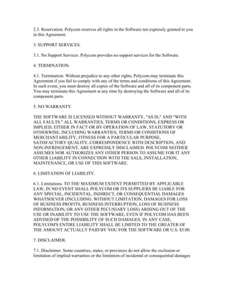 2.3. Reservation. Polycom reserves all rights in the Software not expressly granted to you
in this Agreement.

3. SUPPORT SERVICES.

3.1. No Support Services. Polycom provides no support services for the Software.

4. TERMINATION.

4.1. Termination. Without prejudice to any other rights, Polycom may terminate this
Agreement if you fail to comply with any of the terms and conditions of this Agreement.
In such event, you must destroy all copies of the Software and all of its component parts.
You may terminate this Agreement at any time by destroying the Software and all of its
component parts.

5. NO WARRANTY.

THE SOFTWARE IS LICENSED WITHOUT WARRANTY, "AS IS," AND "WITH
ALL FAULTS." ALL WARRANTIES, TERMS OR CONDITIONS, EXPRESS OR
IMPLIED, EITHER IN FACT OR BY OPERATION OF LAW, STATUTORY OR
OTHERWISE, INCLUDING WARRANTIES, TERMS OR CONDITIONS OF
MERCHANTABILITY, FITNESS FOR A PARTICULAR PURPOSE,
SATISFACTORY QUALITY, CORRESPONDENCE WITH DESCRIPTION, AND
NON-INFRINGEMENT, ARE EXPRESSLY DISCLAIMED. POLYCOM NEITHER
ASSUMES NOR AUTHORIZES ANY OTHER PERSON TO ASSUME FOR IT ANY
OTHER LIABILITY IN CONNECTION WITH THE SALE, INSTALLATION,
MAINTENANCE, OR USE OF THIS SOFTWARE.

6. LIMITATION OF LIABILITY.

6.1. Limitations. TO THE MAXIMUM EXTENT PERMITTED BY APPLICABLE
LAW, IN NO EVENT SHALL POLYCOM OR ITS SUPPLIERS BE LIABLE FOR
ANY SPECIAL, INCIDENTAL, INDIRECT, OR CONSEQUENTIAL DAMAGES
WHATSOEVER (INCLUDING. WITHOUT LIMITATION, DAMAGES FOR LOSS
OF BUSINESS PROFITS, BUSINESS INTERRUPTION, LOSS OF BUSINESS
INFORMATION, OR ANY OTHER PECUNIARY LOSS) ARISING OUT OF THE
USE OR INABILITY TO USE THE SOFTWARE, EVEN IF POLYCOM HAS BEEN
ADVISED OF THE POSSIBILITY OF SUCH DAMAGES. IN ANY CASE,
POLYCOM'S ENTIRE LIABILITY SHALL BE LIMITED TO THE GREATER OF
THE AMOUNT ACTUALLY PAID BY YOU FOR THE SOFTWARE OR U.S. $5.00.

7. DISCLAIMER.

7.1. Disclaimer. Some countries, states, or provinces do not allow the exclusion or
limitation of implied warranties or the limitation of incidental or consequential damages
 