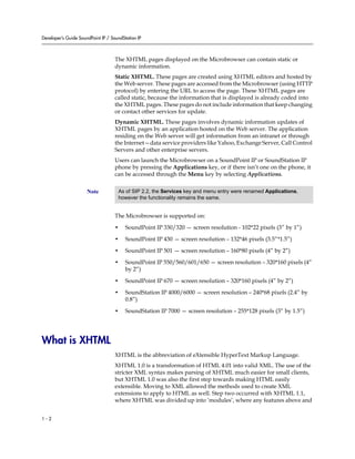 Developer’s Guide SoundPoint IP / SoundStation IP



                                    The XHTML pages displayed on the Microbrowser can contain static or
                                    dynamic information.
                                    Static XHTML. These pages are created using XHTML editors and hosted by
                                    the Web server. These pages are accessed from the Microbrowser (using HTTP
                                    protocol) by entering the URL to access the page. These XHTML pages are
                                    called static, because the information that is displayed is already coded into
                                    the XHTML pages. These pages do not include information that keep changing
                                    or contact other services for update.
                                    Dynamic XHTML. These pages involves dynamic information updates of
                                    XHTML pages by an application hosted on the Web server. The application
                                    residing on the Web server will get information from an intranet or through
                                    the Internet—data service providers like Yahoo, Exchange Server, Call Control
                                    Servers and other enterprise servers.
                                    Users can launch the Microbrowser on a SoundPoint IP or SoundStation IP
                                    phone by pressing the Applications key, or if there isn’t one on the phone, it
                                    can be accessed through the Menu key by selecting Applications.


                      Note           As of SIP 2.2, the Services key and menu entry were renamed Applications,
                                     however the functionality remains the same.


                                    The Microbrowser is supported on:

                                    •    SoundPoint IP 330/320 — screen resolution - 102*22 pixels (3” by 1”)

                                    •    SoundPoint IP 430 — screen resolution – 132*46 pixels (3.5”*1.5”)

                                    •    SoundPoint IP 501 — screen resolution – 160*80 pixels (4” by 2”)

                                    •    SoundPoint IP 550/560/601/650 — screen resolution – 320*160 pixels (4”
                                         by 2”)

                                    •    SoundPoint IP 670 — screen resolution – 320*160 pixels (4” by 2”)

                                    •    SoundStation IP 4000/6000 — screen resolution – 240*68 pixels (2.4” by
                                         0.8”)

                                    •    SoundStation IP 7000 — screen resolution – 255*128 pixels (3” by 1.5”)




What is XHTML
                                    XHTML is the abbreviation of eXtensible HyperText Markup Language.
                                    XHTML 1.0 is a transformation of HTML 4.01 into valid XML. The use of the
                                    stricter XML syntax makes parsing of XHTML much easier for small clients,
                                    but XHTML 1.0 was also the first step towards making HTML easily
                                    extensible. Moving to XML allowed the methods used to create XML
                                    extensions to apply to HTML as well. Step two occurred with XHTML 1.1,
                                    where XHTML was divided up into ‘modules’, where any features above and


1-2
 