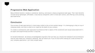 Progressive Web Application
Many different sectors, notably e -commerce, bank ing, and leisure, employ progressive web apps. Their main benefits
include being lightweight, affordable, cross -device compatible, able to draw web visitors, and offering a f ully work ing
app experience.
Conclusion
The success of web applications is inextricably link ed to the current system design. It’s challenging to stay on top of
changing needs, and even a small error might be the death of your product.
To create a contemporary web application architecture that is aware of the constraints and issues associated with it,
an expert and experienced architect is required.
At Versatile Mobitech, we employ k nowledgeable engineers that can help you choose the f ramework and architecture
that will best meet your company’s demands. W e can assist you if you’re stuck while look ing f or a web architect f or
your company application. Let’s talk straight away!
 