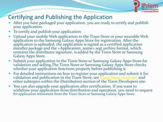 Certifying and Publishing the Application
 After you have packaged your application, you are ready to certify and publish
your application.
 To certify and publish your application:
 Upload your mobile Web application to the Tizen Store or your wearable Web
application to the Samsung Galaxy Apps Store for registration. After the
application is uploaded, the application is signed as a certified application
installer package and the <Application_name>.wgt archive format, which
contains the distributor signature, is added by the Tizen Store or Samsung
Galaxy Apps Store.
 Submit your application to the Tizen Store or Samsung Galaxy Apps Store for
validation and selling.The Tizen Store or Samsung Galaxy Apps Store checks
whether your application functions properly before publishing it.
 For detailed instructions on how to register your application and submit it for
validation and publication in the Tizen Store, see Tizen Store Overview and
other subtopics within the Distribution section of the Tizen Developers site.
 You can also upgrade your application after certification. If you want to
withdraw your application from distribution and operation, you need to request
for application retirement from the Tizen Store or Samsung Galaxy Apps Store.
 