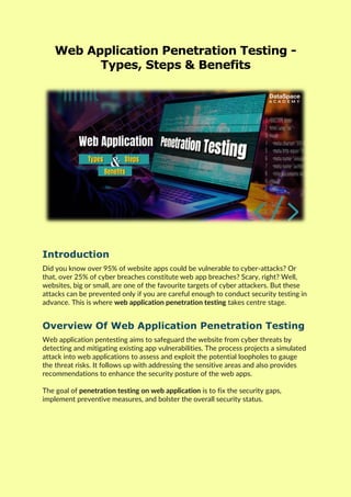 Web Application Penetration Testing -
Types, Steps & Benefits
Introduction
Did you know over 95% of website apps could be vulnerable to cyber-attacks? Or
that, over 25% of cyber breaches constitute web app breaches? Scary, right? Well,
websites, big or small, are one of the favourite targets of cyber attackers. But these
attacks can be prevented only if you are careful enough to conduct security testing in
advance. This is where web application penetration testing takes centre stage.
Overview Of Web Application Penetration Testing
Web application pentesting aims to safeguard the website from cyber threats by
detecting and mitigating existing app vulnerabilities. The process projects a simulated
attack into web applications to assess and exploit the potential loopholes to gauge
the threat risks. It follows up with addressing the sensitive areas and also provides
recommendations to enhance the security posture of the web apps.
The goal of penetration testing on web application is to fix the security gaps,
implement preventive measures, and bolster the overall security status.
 
