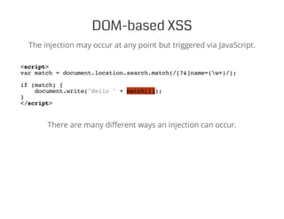 DOM-based XSS
The injection may occur at any point but triggered via JavaScript.
<script>
var match = document.location.search.match(/[?&]name=(w+)/);
if (match) {
document.write("Hello " + match[1]);
}
</script>
There are many different ways an injection can occur.
 