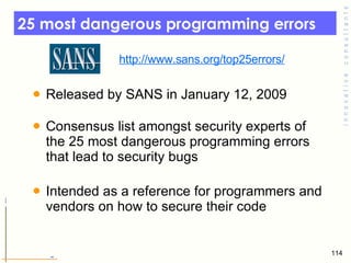 25 most dangerous programming errors  Released by SANS in January 12, 2009  Consensus list amongst security experts of the 25 most dangerous programming errors that lead to security bugs Intended as a reference for programmers and vendors on how to secure their code  http://www.sans.org/top25errors/ 