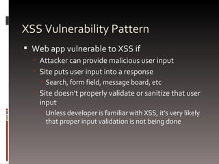 XSS Vulnerability Pattern Web app vulnerable to XSS if Attacker can provide malicious user input Site puts user input into a response Search, form field, message board, etc Site doesn't properly validate or sanitize that user input Unless developer is familiar with XSS, it's very likely that proper input validation is not being done 