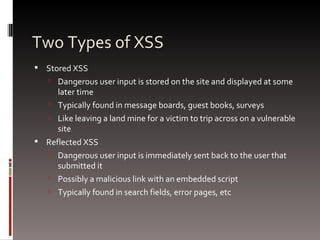 Two Types of XSS Stored XSS Dangerous user input is stored on the site and displayed at some later time Typically found in message boards, guest books, surveys Like leaving a land mine for a victim to trip across on a vulnerable site Reflected XSS Dangerous user input is immediately sent back to the user that submitted it Possibly a malicious link with an embedded script Typically found in search fields, error pages, etc 