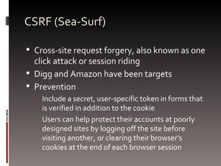 CSRF (Sea-Surf) Cross-site request forgery, also known as one click attack or session riding Digg and Amazon have been targets Prevention Include a secret, user-specific token in forms that is verified in addition to the cookie Users can help protect their accounts at poorly designed sites by logging off the site before visiting another, or clearing their browser's cookies at the end of each browser session 