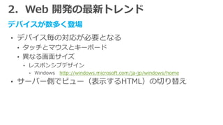 2．Web 開発の最新トレンド
デバイスが数多く登場
• デバイス毎の対応が必要となる
• タッチとマウスとキーボード
• 異なる画面サイズ
• レスポンシブデザイン
• Windows http://windows.microsoft.com/ja-jp/windows/home
• サーバー側でビュー（表示するHTML）の切り替え
 