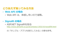 とりあえず触ってみる方法
• Web API の場合
• Web API は、体感し辛いので省略。
• SignalR の場合
• ASP.NET SignalRを知る
http://www.atmarkit.co.jp/ait/articles/1303/19/news099.html
の「サンプル・アプリを実行してみる」の章を参考。
 