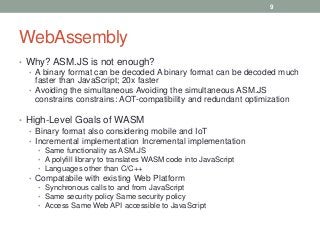 WebAssembly
• Why? ASM.JS is not enough?
• A binary format can be decoded A binary format can be decoded much
faster than JavaScript; 20x faster
• Avoiding the simultaneous Avoiding the simultaneous ASM.JS
constrains constrains: AOT-compatibility and redundant optimization
• High-Level Goals of WASM
• Binary format also considering mobile and IoT
• Incremental implementation Incremental implementation
• Same functionality as ASM.JS
• A polyfill library to translates WASM code into JavaScript
• Languages other than C/C++
• Compatabile with existing Web Platform
• Synchronous calls to and from JavaScript
• Same security policy Same security policy
• Access Same Web API accessible to JavaScript
9
 