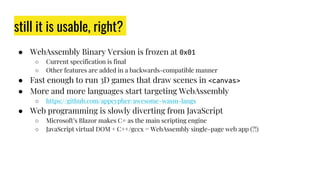still it is usable, right?
● WebAssembly Binary Version is frozen at 0x01
○ Current specification is final
○ Other features are added in a backwards-compatible manner
● Fast enough to run 3D games that draw scenes in <canvas>
● More and more languages start targeting WebAssembly
○ https://github.com/appcypher/awesome-wasm-langs
● Web programming is slowly diverting from JavaScript
○ Microsoft’s Blazor makes C# as the main scripting engine
○ JavaScript virtual DOM + C++/gccx = WebAssembly single-page web app (?!)
 