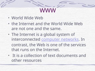 WWW
• World Wide Web
• the Internet and the World Wide Web
are not one and the same.
• The Internet is a global system of
interconnected computer networks. In
contrast, the Web is one of the services
that runs on the Internet.
• It is a collection of text documents and
other resources
 