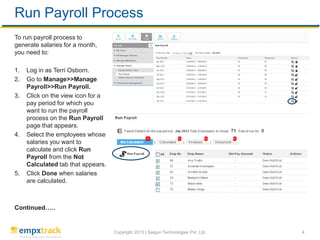 Copyright 2017 | Saigun Technologies Pvt. Ltd. 4
To view salary slip and salary details, you need to:
1. Log in as an employee, Janet Leverling.
2. Go to My profile>>My salary details. The My salary details page displaying your salary slips appears.
3. Select the financial year from the Filter by dropdown to see the salary details of a specific year. Click on View
pay slip option to view the salary slip for that pay period and print it.
View Salary Slip and Salary Details
 