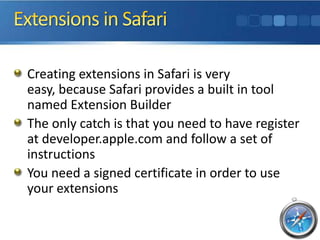 Creating extensions in Safari is very
easy, because Safari provides a built in tool
named Extension Builder
The only catch is that you need to have register
at developer.apple.com and follow a set of
instructions
You need a signed certificate in order to use
your extensions
 