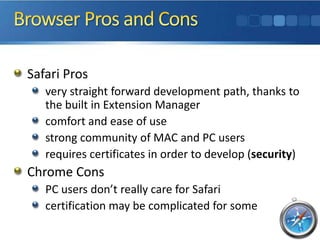 Safari Pros
   very straight forward development path, thanks to
   the built in Extension Manager
   comfort and ease of use
   strong community of MAC and PC users
   requires certificates in order to develop (security)
Chrome Cons
   PC users don’t really care for Safari
   certification may be complicated for some
 