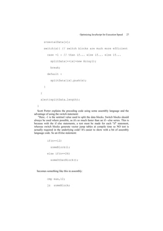 Optimizing JavaScript for Execution Speed   27


          s=serialData[n];

          switch(s){ // switch blocks are much more efficient

              case -1 : // than if... else if... else if...

                   splitData[++ix]=new Array();

                   break;

              default :

                   splitData[ix].push(s);

          }

      }

      alert(splitData.length);

  }
   Scott Porter explains the preceding code using some assembly language and the
advantage of using the switch statement:
   "Here, -1 is the sentinel value used to split the data blocks. Switch blocks should
always be used where possible, as it's so much faster than an if—else series. This is
because with the if else statements, a test must be made for each "if" statement,
whereas switch blocks generate vector jump tables at compile time so NO test is
actually required in the underlying code! It's easier to show with a bit of assembly
language code. So an if/else statement:

              if(n==12)

                   someBlock();

              else if(n==26)

                   someOtherBlock();



  becomes something like this in assembly:

              cmp eax,12;

              jz    someBlock;
 