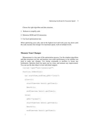 Optimizing JavaScript for Execution Speed   9



  Choose the right algorithm and data structure.

1. Refactor to simplify code.

2. Minimize DOM and I/O interaction.

3. Use local optimizations last.

When optimizing your code, start at the highest level and work your way down until
the code executes fast enough. For maximum speed, work at multiple levels.




Measure Your Changes

  Measurement is a key part of the optimization process. Use the simplest algorithms
and data structures you can, and measure your code's performance to see whether you
need to make any changes. Use timing commands or profilers to locate any
bottlenecks. Optimize these hot spots one at a time, and measure any improvement.
You can use the date object to time individual snippets:
  <script type="text/javascript">

  function DoBench(x){

      var startTime,endTime,gORl='local';

      if(x==1){

          startTime=new Date().getTime();

          Bench1();

          endTime=new Date().getTime();

      }else{

          gORl='global';

          startTime=new Date().getTime();

          Bench2();

          endTime=new Date().getTime();

      }
 