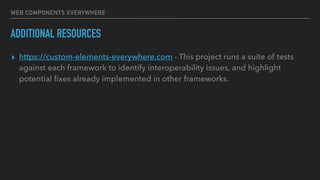 WEB COMPONENTS EVERYWHERE
ADDITIONAL RESOURCES
▸ https://custom-elements-everywhere.com - This project runs a suite of tests
against each framework to identify interoperability issues, and highlight
potential ﬁxes already implemented in other frameworks.
 