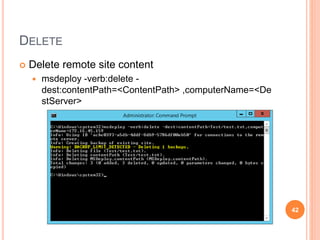 SYNC
 Sync local package to remote site and exclude specified file
 msdeploy -verb:sync -source:package=<Package> -
dest:appHostConfig="<DestSite>",computerName=<DestS
erver> -
skip:objectname='filePath',absolutepath='<FilePath>'
42
 
