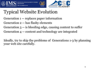 Typical Website Evolution
Generation 1 -- replaces paper information
Generation 2 -- has flashy elements
Generation 3 -- is bleeding edge, causing content to suffer
Generation 4 -- content and technology are integrated
Ideally, try to skip the problems of Generations 1-3 by planning
your web site carefully.
6
 