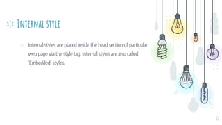 Internal style
⊹ Internal styles are placed inside the head section of particular
web page via the style tag. Internal styles are also called
‘Embedded’ styles.
22
 