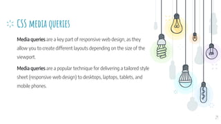 CSS media queries
Media queries are a key part of responsive web design, as they
allow you to create different layouts depending on the size of the
viewport.
Media queries are a popular technique for delivering a tailored style
sheet (responsive web design) to desktops, laptops, tablets, and
mobile phones.
29
 