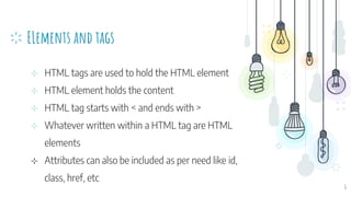 ELements and tags
⊹ HTML tags are used to hold the HTML element
⊹ HTML element holds the content
⊹ HTML tag starts with < and ends with >
⊹ Whatever written within a HTML tag are HTML
elements
⊹ Attributes can also be included as per need like id,
class, href, etc
6
 