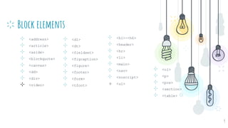 Block elements
⊹ <ol>
⊹ <p>
⊹ <pre>
⊹ <section>
⊹ <table>
9
⊹ <dl>
⊹ <dt>
⊹ <fieldset>
⊹ <figcaption>
⊹ <figure>
⊹ <footer>
⊹ <form>
⊹ <tfoot>
⊹ <h1>-<h6>
⊹ <header>
⊹ <hr>
⊹ <li>
⊹ <main>
⊹ <nav>
⊹ <noscript>
⊹ <ul>
⊹ <address>
⊹ <article>
⊹ <aside>
⊹ <blockquote>
⊹ <canvas>
⊹ <dd>
⊹ <div>
⊹ <video>
 