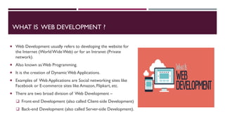 WHAT IS WEB DEVELOPMENT ?
 Web Development usually refers to developing the website for
the Internet (WorldWideWeb) or for an Intranet (Private
network).
 Also known asWeb Programming.
 It is the creation of Dynamic Web Applications.
 Examples of Web Applications are Social networking sites like
Facebook or E-commerce sites like Amazon, Flipkart, etc.
 There are two broad division of Web Development –
 Front-end Development (also called Client-side Development)
 Back-end Development (also called Server-side Development).
 